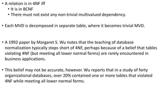 • A relation is in 4NF iff
• It is in BCNF
• There must not exist any non-trivial multivalued dependency.
• Each MVD is decomposed in separate table, where it becomes trivial MVD.
• A 1992 paper by Margaret S. Wu notes that the teaching of database
normalization typically stops short of 4NF, perhaps because of a belief that tables
violating 4NF (but meeting all lower normal forms) are rarely encountered in
business applications.
• This belief may not be accurate, however. Wu reports that in a study of forty
organizational databases, over 20% contained one or more tables that violated
4NF while meeting all lower normal forms.
 