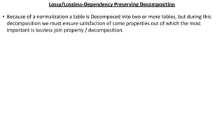 Lossy/Lossless-Dependency Preserving Decomposition
• Because of a normalization a table is Decomposed into two or more tables, but during this
decomposition we must ensure satisfaction of some properties out of which the most
important is lossless join property / decomposition.
 
