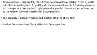• Decomposition is lossless if R1
⋈ R2
= R "The decomposition of relation R into R1
and R2
is lossless when the join of R1
and R2
yield the same relation as in R." which guarantees
that the spurious (extra or less) tuple generation problem does not occur with respect
to the relation schemas created after decomposition.
• This property is extremely critical and must be achieved at any cost.
• lossless Decomposition / NonAdditive Join Decomposition
 