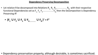 Dependency Preserving Decomposition
• Let relation R be decomposed into Relations R1,
R2,
R3
…………. RN
with their respective
functional Dependencies set as F1,
F2,
F3
…………. FN,
then the Decomposition is Dependency
Preserving iff
• {F1
∪ F2
∪ F3
∪ F4……….
∪ FN
}+
= F+
• Dependency preservation property, although desirable, is sometimes sacrificed.
 