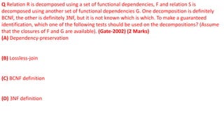 Q Relation R is decomposed using a set of functional dependencies, F and relation S is
decomposed using another set of functional dependencies G. One decomposition is definitely
BCNF, the other is definitely 3NF, but it is not known which is which. To make a guaranteed
identification, which one of the following tests should be used on the decompositions? (Assume
that the closures of F and G are available). (Gate-2002) (2 Marks)
(A) Dependency-preservation
(B) Lossless-join
(C) BCNF definition
(D) 3NF definition
 
