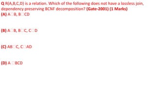 Q R(A,B,C,D) is a relation. Which of the following does not have a lossless join,
dependency preserving BCNF decomposition? (Gate-2001) (1 Marks)
(A) A🡪B, B🡪CD
(B) A🡪B, B🡪C, C🡪D
(C) AB🡪C, C🡪AD
(D) A 🡪BCD
 