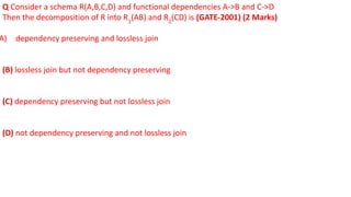 Q Consider a schema R(A,B,C,D) and functional dependencies A->B and C->D
Then the decomposition of R into R1
(AB) and R2
(CD) is (GATE-2001) (2 Marks)
A) dependency preserving and lossless join
(B) lossless join but not dependency preserving
(C) dependency preserving but not lossless join
(D) not dependency preserving and not lossless join
 
