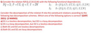 Q Consider the relation R(P,Q,S,T,X,Y,Z,W) with the following functional dependencies.
Consider the decomposition of the relation R into the constituent relations according to the
following two decomposition schemes. Which one of the following options is correct? (GATE
2021) (2 MARKS)
a) D1 is a lossless decomposition, but D2 is a lossy decomposition
b) D1 is a lossy decomposition, but D2 is a lossless decomposition
c) Both D1 and D2 are lossless decompositions
d) Both D1 and D2 are lossy decompositions
 