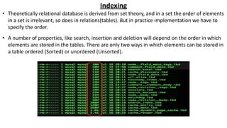 Indexing
• Theoretically relational database is derived from set theory, and in a set the order of elements
in a set is irrelevant, so does in relations(tables). But in practice implementation we have to
specify the order.
• A number of properties, like search, insertion and deletion will depend on the order in which
elements are stored in the tables. There are only two ways in which elements can be stored in
a table ordered (Sorted) or unordered (Unsorted).
 