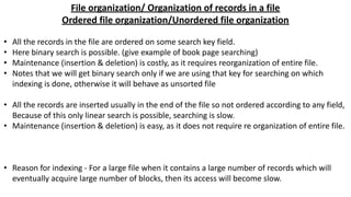 File organization/ Organization of records in a file
Ordered file organization/Unordered file organization
• All the records in the file are ordered on some search key field.
• Here binary search is possible. (give example of book page searching)
• Maintenance (insertion & deletion) is costly, as it requires reorganization of entire file.
• Notes that we will get binary search only if we are using that key for searching on which
indexing is done, otherwise it will behave as unsorted file
• All the records are inserted usually in the end of the file so not ordered according to any field,
Because of this only linear search is possible, searching is slow.
• Maintenance (insertion & deletion) is easy, as it does not require re organization of entire file.
• Reason for indexing - For a large file when it contains a large number of records which will
eventually acquire large number of blocks, then its access will become slow.
 