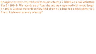 Q Suppose we have ordered file with records stored r = 30,000 on a disk with Block
Size B = 1024 B. File records are of fixed size and are unspanned with record length
R = 100 B. Suppose that ordering key field of file is 9 B long and a block pointer is 6
B long, Implement primary indexing?
 