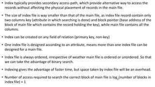 • Index typically provides secondary access path, which provide alternative way to access the
records without affecting the physical placement of records in the main file.
• The size of index file is way smaller than that of the main file, as index file record contain only
two columns key (attribute in which searching is done) and block pointer (base address of the
block of main file which contains the record holding the key), while main file contains all the
columns.
• Index can be created on any field of relation (primary key, non-key)
• One index file is designed according to an attribute, means more than one index file can be
designed for a main file.
• Index file is always ordered, irrespective of weather main file is ordered or unordered. So that
we can take the advantage of binary search.
• Indexing gives the advantage of faster time, but space taken by index file will be an overhead.
• Number of access required to search the correct block of main file is log2
(number of blocks in
index file) + 1
 