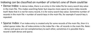 Indexing can be classified on number of criteria’s one of them could be
• Dense Index: In dense index, there is an entry in the index file for every search key value
in the main file. This makes searching faster but requires more space to store index records
itself. Note that it is not for every record, it is for every search key value. Sometime number of
records in the main file > number of search keys in the main file, for example if search key is
repeated.
• Sparse Index: If an index entry is created only for some records of the main file, then it is
called sparse index. No. of index entries in the index file < No. of records in the main file. Note:
- dense and sparse are not complementary to each other, sometimes it is possible that a
record is both dense and sparse.
 