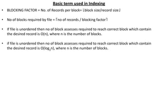Basic term used in Indexing
• BLOCKING FACTOR = No. of Records per block= ⌊block size/record size⌋
• No of blocks required by file = ⌈no of records / blocking factor⌉
• If file is unordered then no of block assesses required to reach correct block which contain
the desired record is O(n), where n is the number of blocks.
• if file is unordered then no of block assesses required to reach correct block which contain
the desired record is O(log2
n), where n is the number of blocks.
 