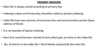 PRIMARY INDEXING
• Main file is always sorted according to primary key.
• Indexing is done on Primary Key, therefore called as primary indexing
• Index file have two columns, first primary key and second anchor pointer (base
address of block)
• It is an example of Sparse Indexing.
• Here first record (anchor record) of every block gets an entry in the index file
• No. of entries in the index file = No of blocks acquired by the main file.
 
