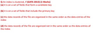 Q An index is clustered, if (GATE-2013) (1 Marks)
(a) it is on a set of fields that form a candidate key
(b) it is on a set of fields that include the primary key
(c) the data records of the file are organized in the same order as the data entries of the
index
(d) the data records of the file are organized not in the same order as the data entries of
the index
 