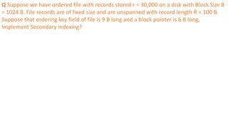 Q Suppose we have ordered file with records stored r = 30,000 on a disk with Block Size B
= 1024 B. File records are of fixed size and are unspanned with record length R = 100 B.
Suppose that ordering key field of file is 9 B long and a block pointer is 6 B long,
Implement Secondary indexing?
 