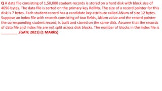 Q A data file consisting of 1,50,000 student-records is stored on a hard disk with block size of
4096 bytes. The data file is sorted on the primary key RollNo. The size of a record pointer for this
disk is 7 bytes. Each student-record has a candidate key attribute called ANum of size 12 bytes.
Suppose an index file with records consisting of two fields, ANum value and the record pointer
the corresponding student record, is built and stored on the same disk. Assume that the records
of data file and index file are not split across disk blocks. The number of blocks in the index file is
________ .(GATE 2021) (1 MARKS)
 