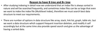 Reason to have B tree and B+ tree
• After studying indexing in detail now we understand that an index file is always sorted in
nature and will be searched frequently, and sometimes index files can be so large that even
we want to index the index file (Multilevel index), therefore we must search best data
structure to meet our requirements.
• There are number of options in data structure like array, stack, link list, graph, table etc. but
we want a data structure which support frequent insertion deletion, and modify it self
accordingly but at the same time also provide speed search and give us the advantage of
having a sorted data.
 