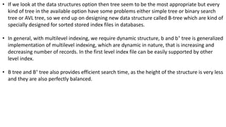• If we look at the data structures option then tree seem to be the most appropriate but every
kind of tree in the available option have some problems either simple tree or binary search
tree or AVL tree, so we end up on designing new data structure called B-tree which are kind of
specially designed for sorted stored index files in databases.
• In general, with multilevel indexing, we require dynamic structure, b and b+
tree is generalized
implementation of multilevel indexing, which are dynamic in nature, that is increasing and
decreasing number of records. In the first level index file can be easily supported by other
level index.
• B tree and B+
tree also provides efficient search time, as the height of the structure is very less
and they are also perfectly balanced.
 