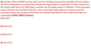 Q Consider a file of 16384 records. Each record is 32 bytes long and its key field is of size 6 bytes.
The file is ordered on a non-key field, and the file organization is unpanned. The file is stored in a
file system with block size 1024 bytes, and the size of a block pointer is 10 bytes. If the secondary
index is built on the key field of the file, and a multi-level index scheme is used to store the
secondary index, the number of first-level and second-level blocks in the multi-level index are
respectively (GATE-2008) (1 Marks)
a) 8 and 0
b) 128 and 6
c) 256 and 4
d) 512 and 5
 