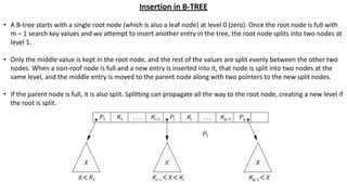 Insertion in B-TREE
• A B-tree starts with a single root node (which is also a leaf node) at level 0 (zero). Once the root node is full with
m – 1 search key values and we attempt to insert another entry in the tree, the root node splits into two nodes at
level 1.
• Only the middle value is kept in the root node, and the rest of the values are split evenly between the other two
nodes. When a non-roof node is full and a new entry is inserted into it, that node is split into two nodes at the
same level, and the middle entry is moved to the parent node along with two pointers to the new split nodes.
• If the parent node is full, it is also split. Splitting can propagate all the way to the root node, creating a new level if
the root is split.
 