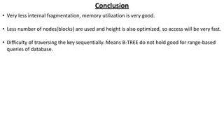 Conclusion
• Very less internal fragmentation, memory utilization is very good.
• Less number of nodes(blocks) are used and height is also optimized, so access will be very fast.
• Difficulty of traversing the key sequentially. Means B-TREE do not hold good for range-based
queries of database.
 