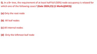 Q. In a B+ tree, the requirement of at least half-full (50%) node occupancy is relaxed for
which one of the following cases? (Gate 2024,CS) (1 Marks)(MCQ)
(a) Only the root node
(b) All leaf nodes
(c) All internal nodes
(d) Only the leftmost leaf node
 