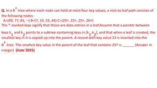 Q. In a B
+
-tree where each node can hold at most four key values, a root to leaf path consists of
the following nodes:
A=(49, 77, 83, −) B=(7, 19, 33, 44) C=(20∗, 22∗, 25∗, 26∗)
The *-marked keys signify that these are data entries in a leaf.Assume that a pointer between
keys k
1
and k
2
points to a subtree containing keys in [k
1
,k
2
], and that when a leaf is created, the
smallest key in it is copied up into the parent. A record with key value 23 is inserted into the
B
+
-tree. The smallest key value in the parent of the leaf that contains 25∗ is ______ (Answer in
integer) (Gate 2025)
 