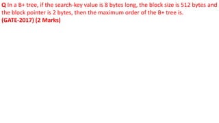 Q In a B+ tree, if the search-key value is 8 bytes long, the block size is 512 bytes and
the block pointer is 2 bytes, then the maximum order of the B+ tree is.
(GATE-2017) (2 Marks)
 