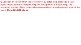 Q Consider B+ tree in which the search key is 12 bytes long, block size is 1024
bytes, record pointer is 10 bytes long and block pointer is 8 bytes long. The
maximum number of keys that can be accommodated in each non-leaf node of the
tree is (Gate-2015) (2 Marks)
 