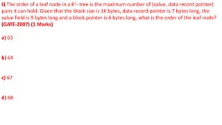 Q The order of a leaf node in a B+
- tree is the maximum number of (value, data record pointer)
pairs it can hold. Given that the block size is 1K bytes, data record pointer is 7 bytes long, the
value field is 9 bytes long and a block pointer is 6 bytes long, what is the order of the leaf node?
(GATE-2007) (1 Marks)
a) 63
b) 64
c) 67
d) 68
 