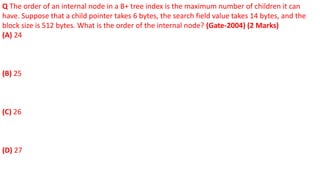 Q The order of an internal node in a B+ tree index is the maximum number of children it can
have. Suppose that a child pointer takes 6 bytes, the search field value takes 14 bytes, and the
block size is 512 bytes. What is the order of the internal node? (Gate-2004) (2 Marks)
(A) 24
(B) 25
(C) 26
(D) 27
 