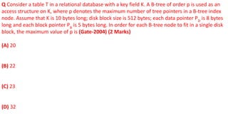 Q Consider a table T in a relational database with a key field K. A B-tree of order p is used as an
access structure on K, where p denotes the maximum number of tree pointers in a B-tree index
node. Assume that K is 10 bytes long; disk block size is 512 bytes; each data pointer PD
is 8 bytes
long and each block pointer PB
is 5 bytes long. In order for each B-tree node to fit in a single disk
block, the maximum value of p is (Gate-2004) (2 Marks)
(A) 20
(B) 22
(C) 23
(D) 32
 