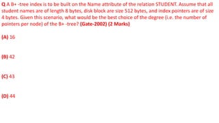 Q A B+ -tree index is to be built on the Name attribute of the relation STUDENT. Assume that all
student names are of length 8 bytes, disk block are size 512 bytes, and index pointers are of size
4 bytes. Given this scenario, what would be the best choice of the degree (i.e. the number of
pointers per node) of the B+ -tree? (Gate-2002) (2 Marks)
(A) 16
(B) 42
(C) 43
(D) 44
 
