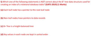 Q Which one of the following statements is NOT correct about the B+
tree data structure used for
creating an index of a relational database table? (GATE-2019) (1 Marks)
(a) Each leaf node has a pointer to the next leaf node
(b) Non-leaf nodes have pointers to data records
(c) B+ Tree is a height-balanced tree
(d) Key values in each node are kept in sorted order
 