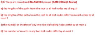 Q B+
Trees are considered BALANCED because (GATE-2016) (1 Marks)
a) the lengths of the paths from the root to all leaf nodes are all equal
b) the lengths of the paths from the root to all leaf nodes differ from each other by at
most 1
c) the number of children of any two non-leaf sibling nodes differ by at most 1
d) the number of records in any two leaf nodes differ by at most 1
 