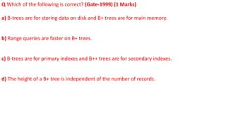 Q Which of the following is correct? (Gate-1999) (1 Marks)
a) B-trees are for storing data on disk and B+ trees are for main memory.
b) Range queries are faster on B+ trees.
c) B-trees are for primary indexes and B++ trees are for secondary indexes.
d) The height of a B+ tree is independent of the number of records.
 