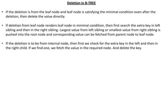 Deletion in B-TREE
• If the deletion is from the leaf node and leaf node is satisfying the minimal condition even after the
deletion, then delete the value directly.
• If deletion from leaf node renders leaf node in minimal condition, then first search the extra key in left
sibling and then in the right sibling. Largest value from left sibling or smallest value from right sibling is
pushed into the root node and corresponding value can be fetched from parent node to leaf node.
• If the deletion is to be from internal node, then first we check for the extra key in the left and then in
the right child. If we find one, we fetch the value in the required node. And delete the key.
 