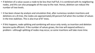 • If deletion of a value causes a node to be less than half full, it is combined with its neighboring
nodes, and this can also propagate all the way to the root. Hence, deletion can reduce the
number of tree levels.
• It has been shown by analysis and simulation that, after numerous random insertions and
deletions on a B-tree, the nodes are approximately 69 percent full when the number of values
in the tree stabilizes. This is also true of B+
trees.
• If this happens, node splitting and combining will occur only rarely, so insertion and deletion
become quite efficient. If the number of values grows, the tree will expand without a
problem—although splitting of nodes may occur, so some insertions will take more time.
 