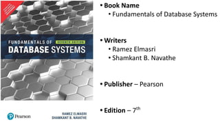 • Book Name
• Fundamentals of Database Systems
• Writers
• Ramez Elmasri
• Shamkant B. Navathe
• Publisher – Pearson
• Edition – 7th
 