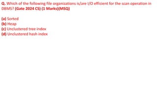 Q. Which of the following file organizations is/are I/O efficient for the scan operation in
DBMS? (Gate 2024 CS) (1 Marks)(MSQ)
(a) Sorted
(b) Heap
(c) Unclustered tree index
(d) Unclustered hash index
 