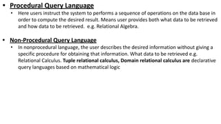 • Procedural Query Language
• Here users instruct the system to performs a sequence of operations on the data base in
order to compute the desired result. Means user provides both what data to be retrieved
and how data to be retrieved. e.g. Relational Algebra.
• Non-Procedural Query Language
• In nonprocedural language, the user describes the desired information without giving a
specific procedure for obtaining that information. What data to be retrieved e.g.
Relational Calculus. Tuple relational calculus, Domain relational calculus are declarative
query languages based on mathematical logic
 