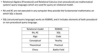 • Relational Algebra (Procedural) and Relational Calculus (non-procedural) are mathematical
system/ query languages which are used for query on relational model.
• RA and RC are not executed in any computer they provide the fundamental mathematics on
which SQL is based.
• SQL (structured query language) works on RDBMS, and it includes elements of both procedural
or non-procedural query language.
Relational model RDBMS
RA, RC SQL
Algo Code
Conceptual Reality
Theoretical Practical
Chess Battle Field
 