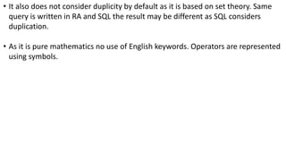 • It also does not consider duplicity by default as it is based on set theory. Same
query is written in RA and SQL the result may be different as SQL considers
duplication.
• As it is pure mathematics no use of English keywords. Operators are represented
using symbols.
 