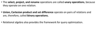 • The select, project, and rename operations are called unary operations, because
they operate on one relation.
• Union, Cartesian product and set difference operate on pairs of relations and
are, therefore, called binary operations.
• Relational algebra also provides the framework for query optimization.
 