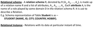 Relational schema - A relation schema R, denoted by R (A1
, A2
, ..., An
), is made up
of a relation name R and a list of attributes, A1
, A2
, ..., An
. Each attribute Ai
is the
name of a role played by some domain D in the relation schema R. It is use to
describe a Relation.
E.g. Schema representation of Table Student is as –
STUDENT (NAME, ID, CITY, COUNTRY, HOBBY).
Relational Instance - Relations with its data at particular instant of time.
 