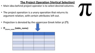 The Project Operation (Vertical Selection)
• Main idea behind project operator is to select desired columns.
• The project operation is a unary operation that returns its
argument relation, with certain attributes left out.
• Projection is denoted by the uppercase Greek letter pi (Π).
• Πcolumn_name
(table_name)
 