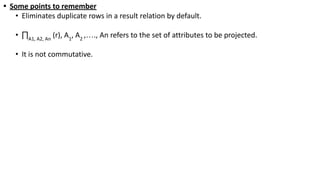 • Some points to remember
• Eliminates duplicate rows in a result relation by default.
• ∏A1, A2, An
(r), A1
, A2
,…., An refers to the set of attributes to be projected.
• It is not commutative.
 