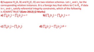 Q Suppose R1
(A, B) and R2
(C, D) are two relation schemas. Let r1
and r2
be the
corresponding relation instances. B is a foreign key that refers to C in R2
. If data
in r1
and r2
satisfy referential integrity constraints, which of the following
is ALWAYS TRUE? (Gate-2012) (2 Marks)
a) ∏B
(r1
) − ∏C
(r2
) = ∅ b) ∏C
(r2
) − ∏B
(r1
) = ∅
c) ∏B
(r1
) = ∏C
(r2
) d) ∏B
(r1
) − ∏C
(r2
) ≠ ∅
 