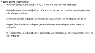 • Some points to remember
• We allow comparisons using =, ≠, <, >, ≤ and ≥ in the selection predicate.
• Using the connectives and (∧), or (∨), and not (¬), we can combine several predicates
into a larger predicate.
• Minimum number of tuples selected can be 0, Maximum selected tuples can be all.
• Degree (Result relation) = degree (parent relation), where degree refers to no. of
attributes.
• 0 <= cardinality (result relation) <= cardinality (parent relation), where cardinality refers to
no. of tuples.
 