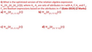 Q What is the optimized version of the relation algebra expression
πA1
(πA2
(σF1
(σF2
(r)))), where A1
, A2
are sets of attributes in r with A1
⊂A2
and F1
,
F2
are Boolean expressions based on the attributes in r? (Gate-2014) (2 Marks)
a) πA1
(σ(F1 ∧ F2)
(r)) b) πA1
(σ(F1 ∨ F2)
(r))
c) πA2
(σ(F1 ∧ F2)
(r)) d) πA2
(σ(F1 ∨ F2)
(r))
 