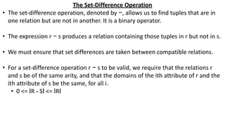 The Set-Difference Operation
• The set-difference operation, denoted by −, allows us to find tuples that are in
one relation but are not in another. It is a binary operator.
• The expression r − s produces a relation containing those tuples in r but not in s.
• We must ensure that set differences are taken between compatible relations.
• For a set-difference operation r − s to be valid, we require that the relations r
and s be of the same arity, and that the domains of the ith attribute of r and the
ith attribute of s be the same, for all i.
• 0 <= ӀR - SӀ <= ӀRӀ
 