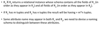 • R1
Χ R2
returns a relational instance whose schema contains all the fields of R1
(in
order as they appear in R1
) and all fields of R2
(in order as they appear in R2
).
• If R1
has m tuples and R2
has n tuples the result will be having = m*n tuples.
• Same attribute name may appear in both R1
and R2
, we need to devise a naming
schema to distinguish between these attributes.
 